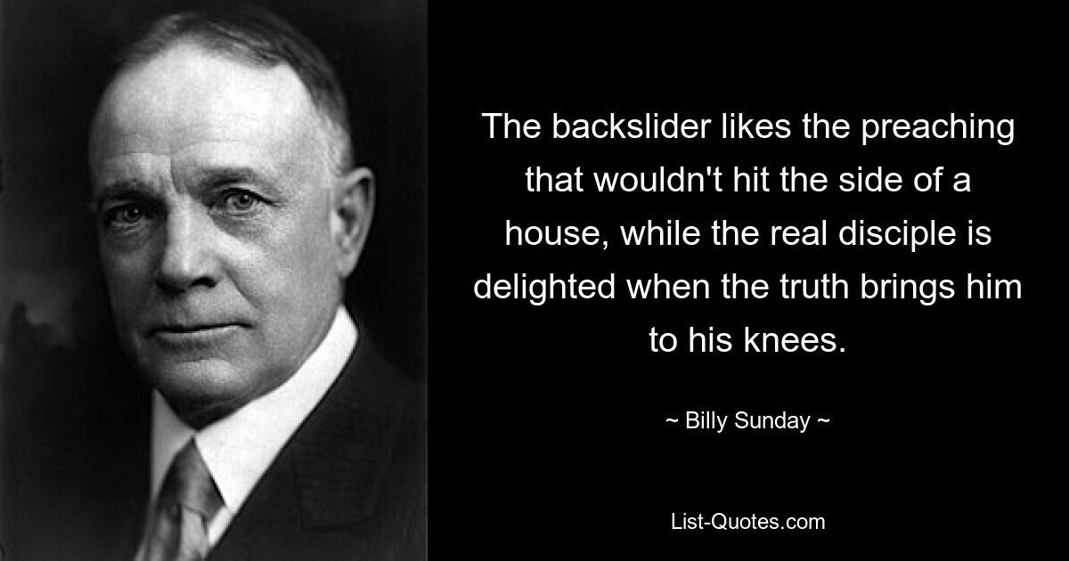 The backslider likes the preaching that wouldn't hit the side of a house, while the real disciple is delighted when the truth brings him to his knees. — © Billy Sunday