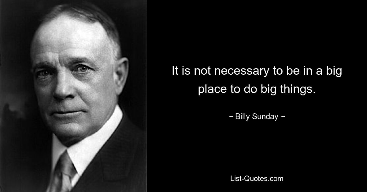 It is not necessary to be in a big place to do big things. — © Billy Sunday