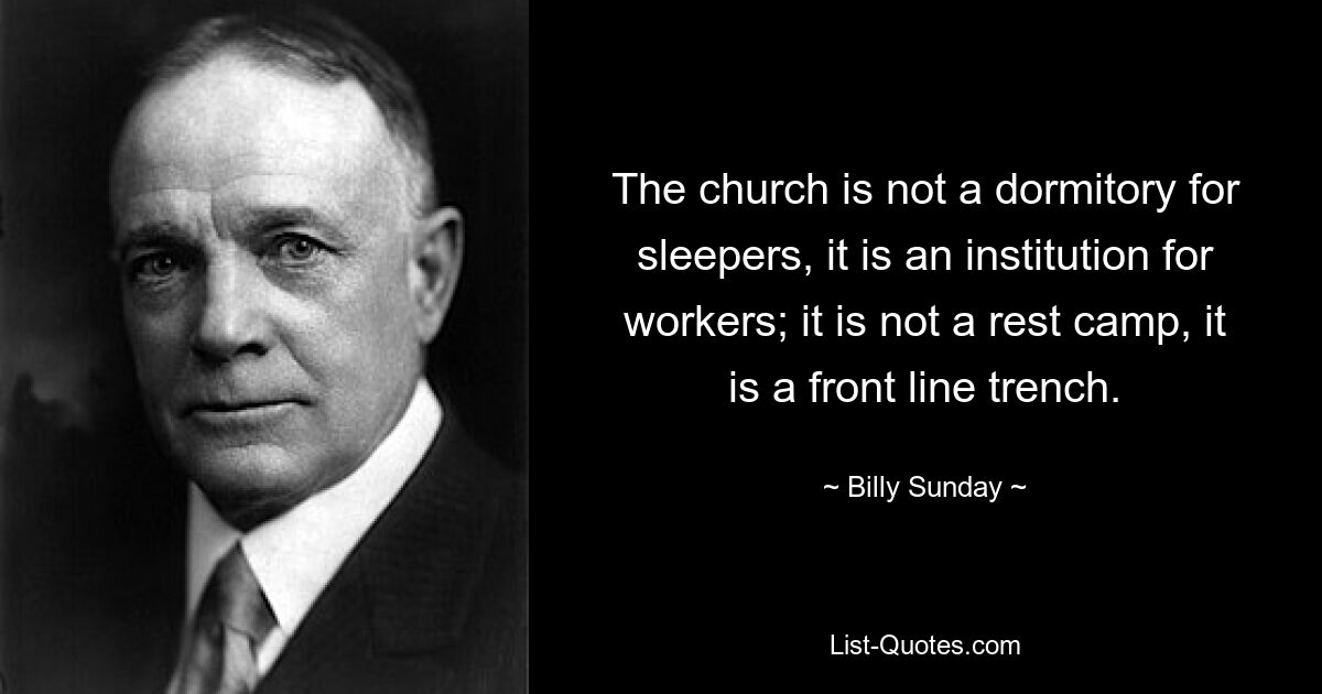 The church is not a dormitory for sleepers, it is an institution for workers; it is not a rest camp, it is a front line trench. — © Billy Sunday