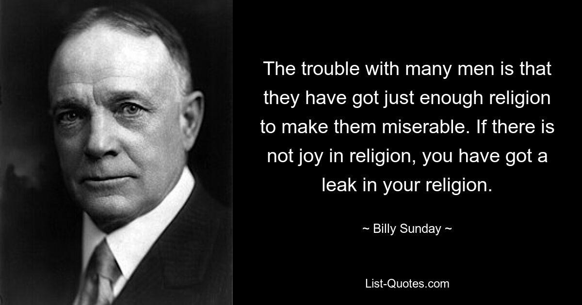 The trouble with many men is that they have got just enough religion to make them miserable. If there is not joy in religion, you have got a leak in your religion. — © Billy Sunday