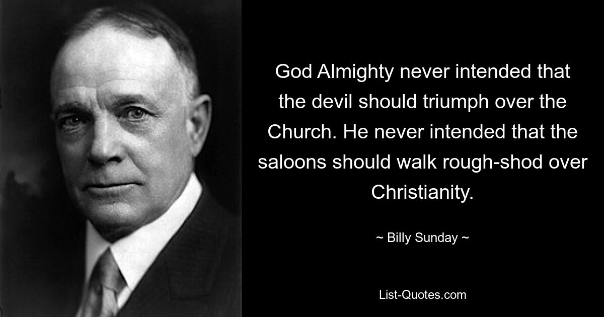 God Almighty never intended that the devil should triumph over the Church. He never intended that the saloons should walk rough-shod over Christianity. — © Billy Sunday