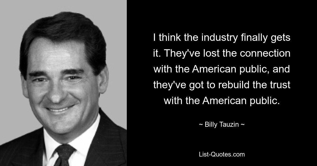 I think the industry finally gets it. They've lost the connection with the American public, and they've got to rebuild the trust with the American public. — © Billy Tauzin