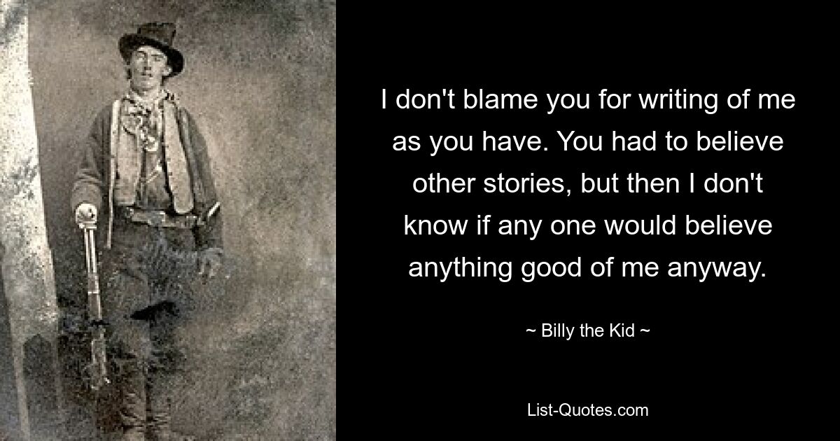 I don't blame you for writing of me as you have. You had to believe other stories, but then I don't know if any one would believe anything good of me anyway. — © Billy the Kid