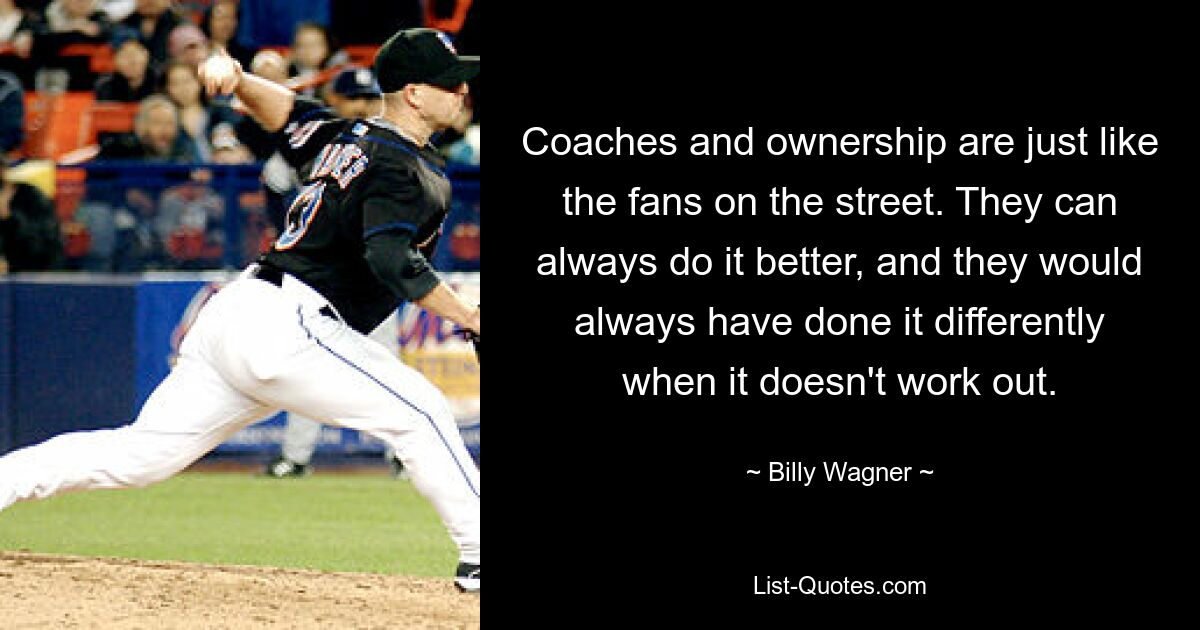 Coaches and ownership are just like the fans on the street. They can always do it better, and they would always have done it differently when it doesn't work out. — © Billy Wagner