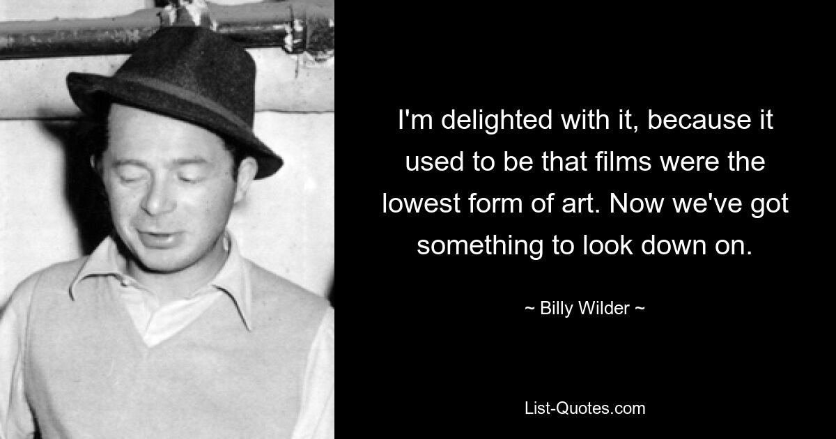 I'm delighted with it, because it used to be that films were the lowest form of art. Now we've got something to look down on. — © Billy Wilder