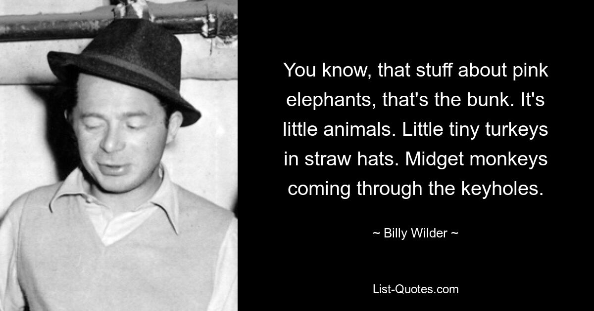 You know, that stuff about pink elephants, that's the bunk. It's little animals. Little tiny turkeys in straw hats. Midget monkeys coming through the keyholes. — © Billy Wilder