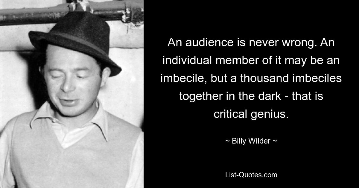 An audience is never wrong. An individual member of it may be an imbecile, but a thousand imbeciles together in the dark - that is critical genius. — © Billy Wilder