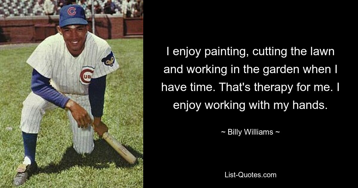 I enjoy painting, cutting the lawn and working in the garden when I have time. That's therapy for me. I enjoy working with my hands. — © Billy Williams