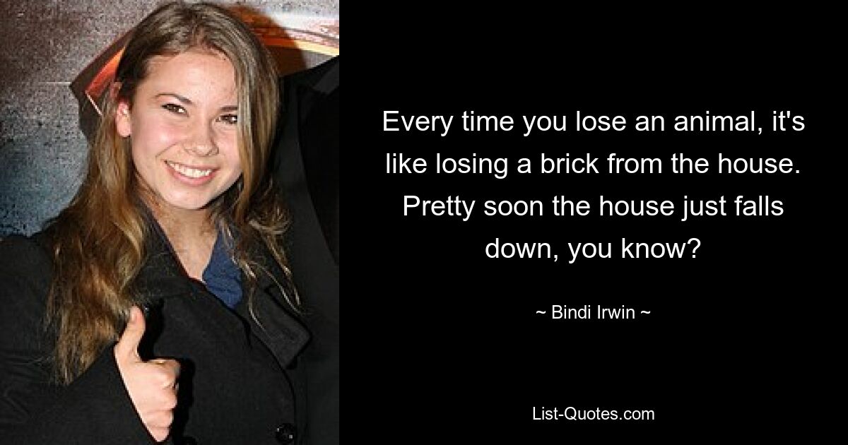 Every time you lose an animal, it's like losing a brick from the house. Pretty soon the house just falls down, you know? — © Bindi Irwin