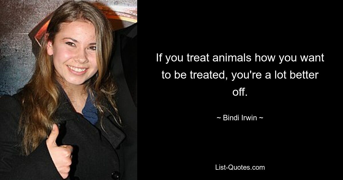 If you treat animals how you want to be treated, you're a lot better off. — © Bindi Irwin