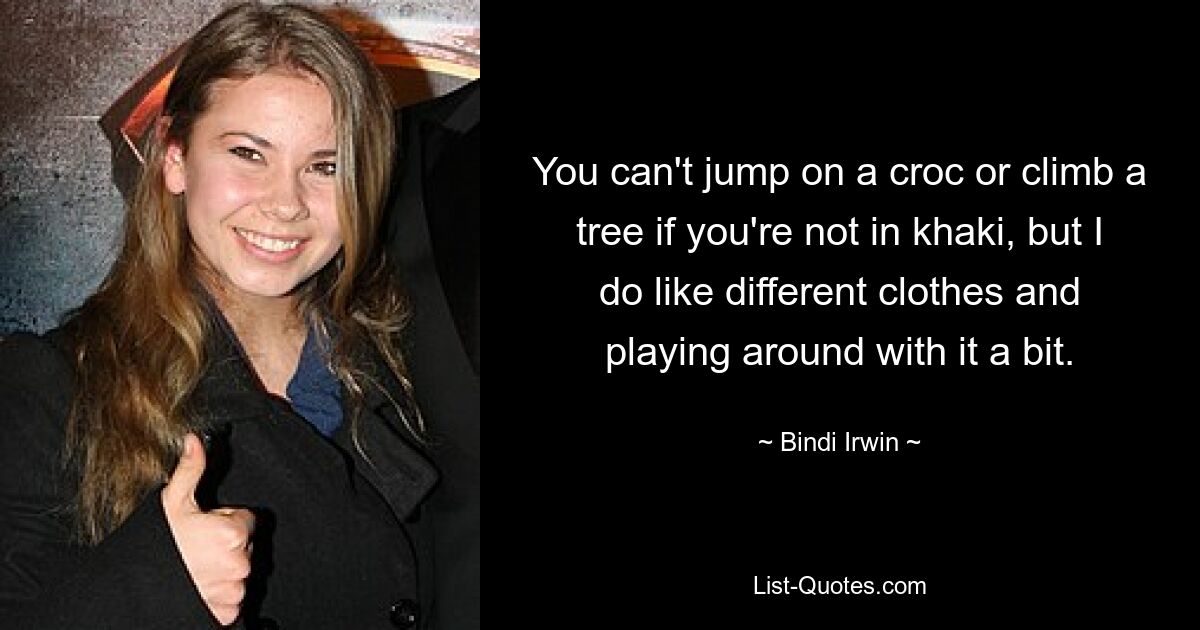 You can't jump on a croc or climb a tree if you're not in khaki, but I do like different clothes and playing around with it a bit. — © Bindi Irwin