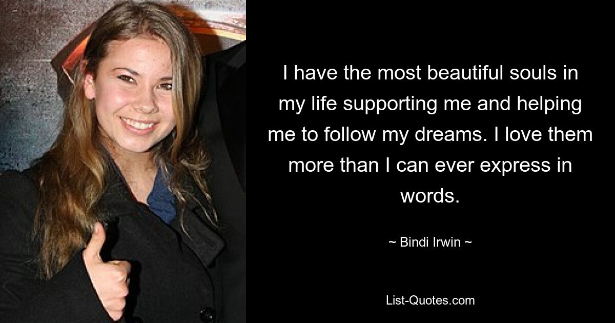 I have the most beautiful souls in my life supporting me and helping me to follow my dreams. I love them more than I can ever express in words. — © Bindi Irwin