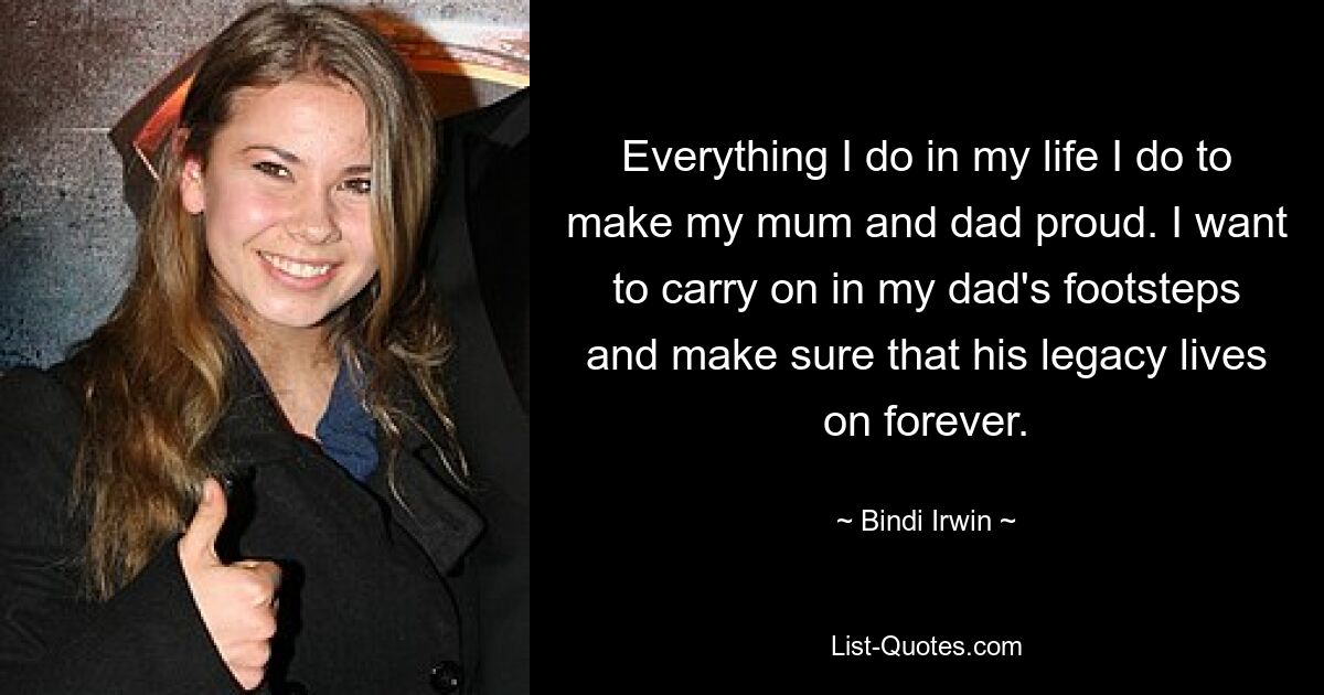 Everything I do in my life I do to make my mum and dad proud. I want to carry on in my dad's footsteps and make sure that his legacy lives on forever. — © Bindi Irwin