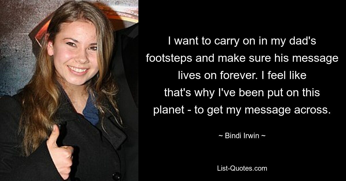 I want to carry on in my dad's footsteps and make sure his message lives on forever. I feel like that's why I've been put on this planet - to get my message across. — © Bindi Irwin