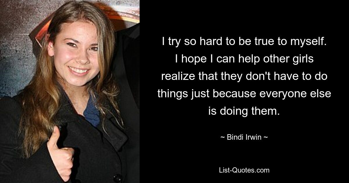 I try so hard to be true to myself. I hope I can help other girls realize that they don't have to do things just because everyone else is doing them. — © Bindi Irwin