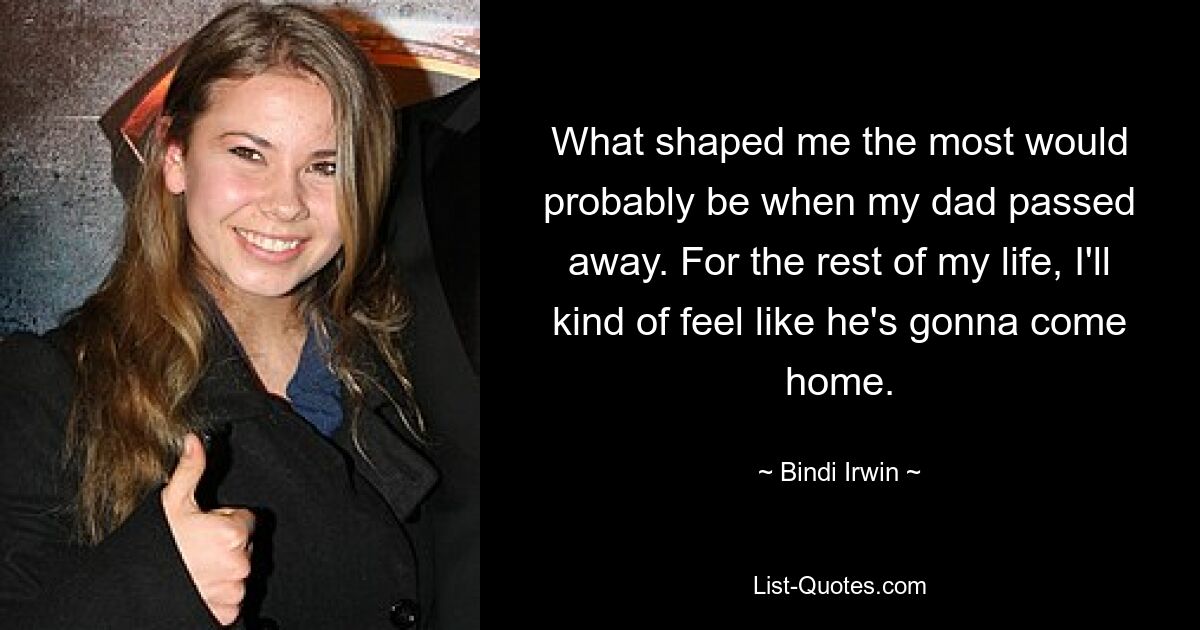 What shaped me the most would probably be when my dad passed away. For the rest of my life, I'll kind of feel like he's gonna come home. — © Bindi Irwin