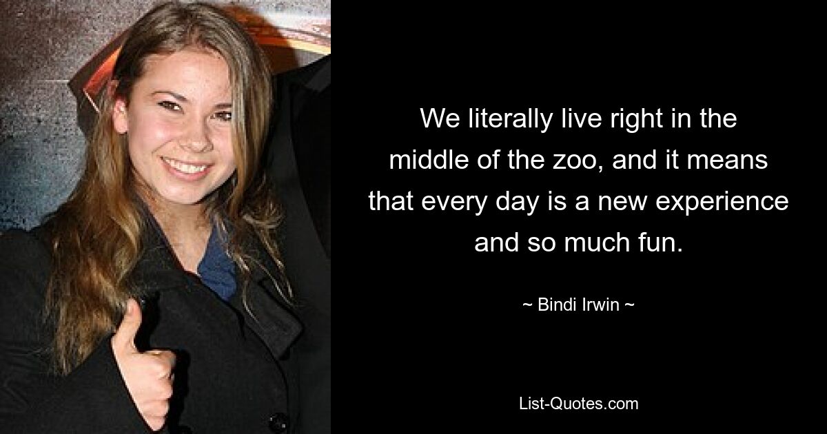 We literally live right in the middle of the zoo, and it means that every day is a new experience and so much fun. — © Bindi Irwin