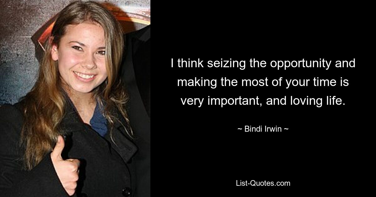 I think seizing the opportunity and making the most of your time is very important, and loving life. — © Bindi Irwin