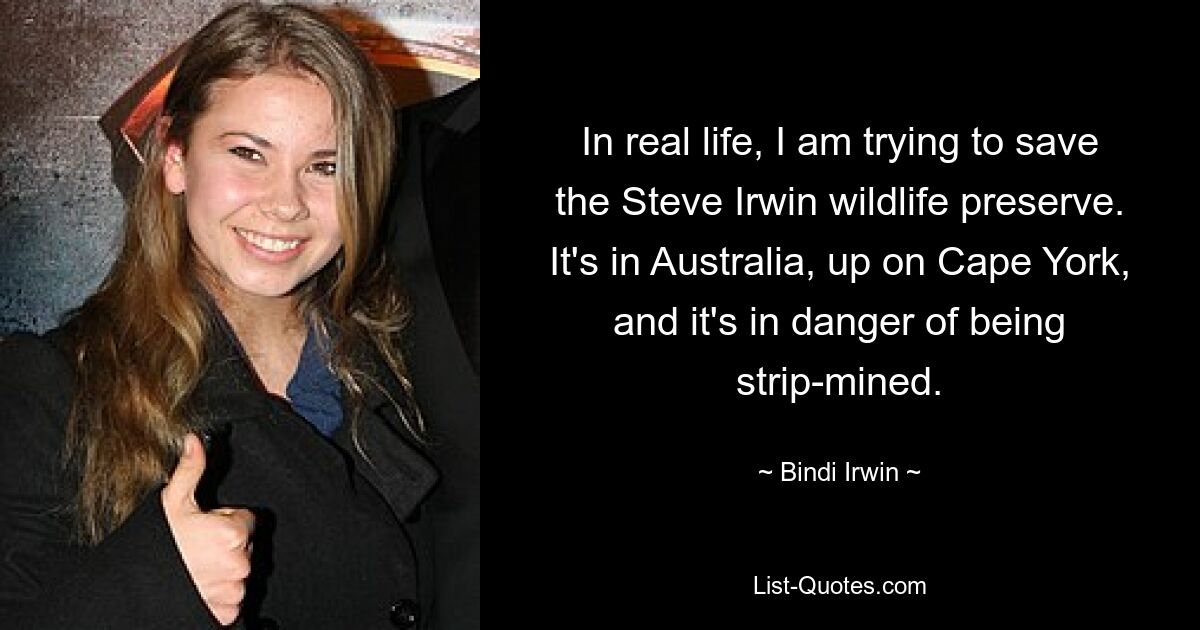 In real life, I am trying to save the Steve Irwin wildlife preserve. It's in Australia, up on Cape York, and it's in danger of being strip-mined. — © Bindi Irwin