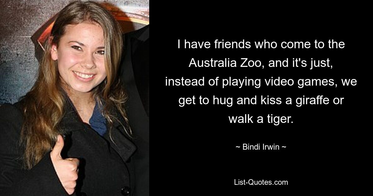 I have friends who come to the Australia Zoo, and it's just, instead of playing video games, we get to hug and kiss a giraffe or walk a tiger. — © Bindi Irwin