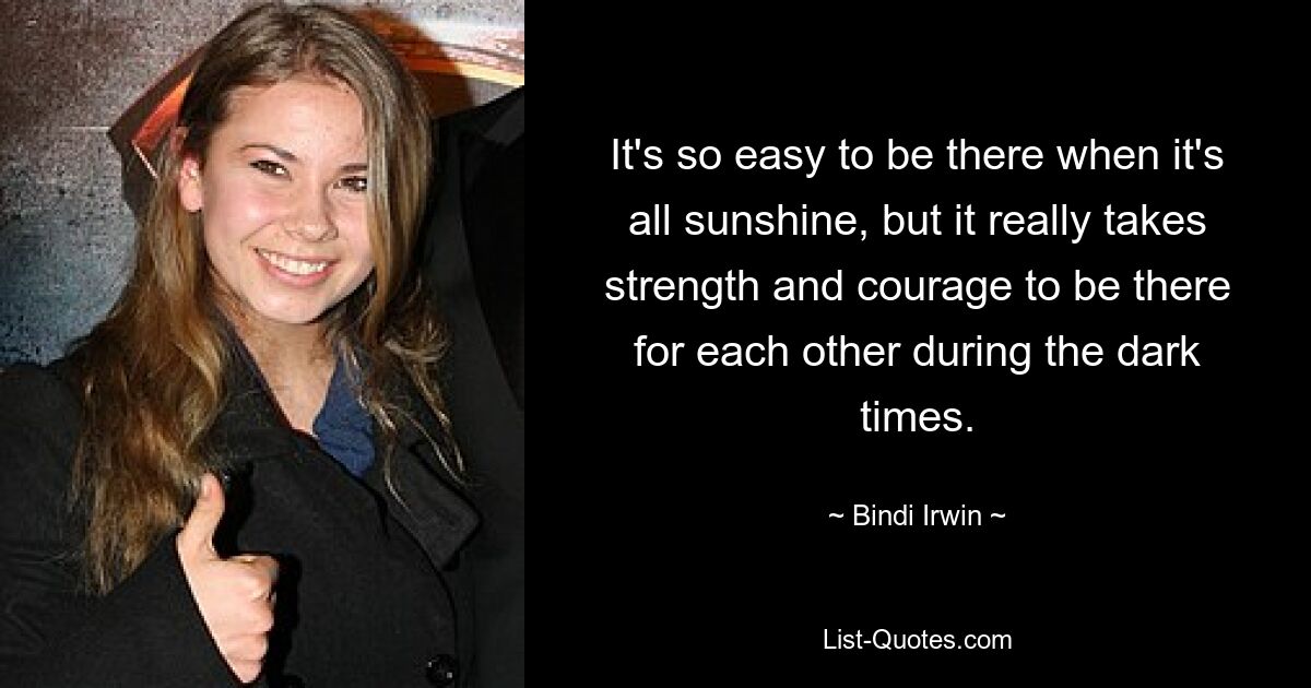 It's so easy to be there when it's all sunshine, but it really takes strength and courage to be there for each other during the dark times. — © Bindi Irwin