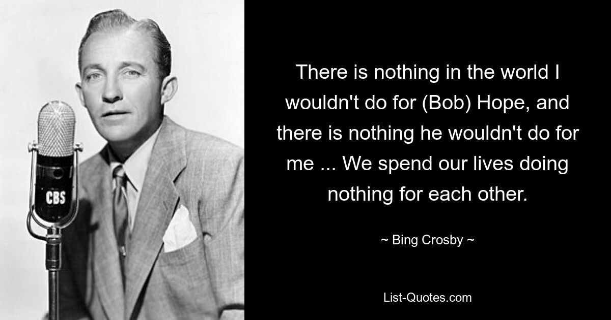 There is nothing in the world I wouldn't do for (Bob) Hope, and there is nothing he wouldn't do for me ... We spend our lives doing nothing for each other. — © Bing Crosby