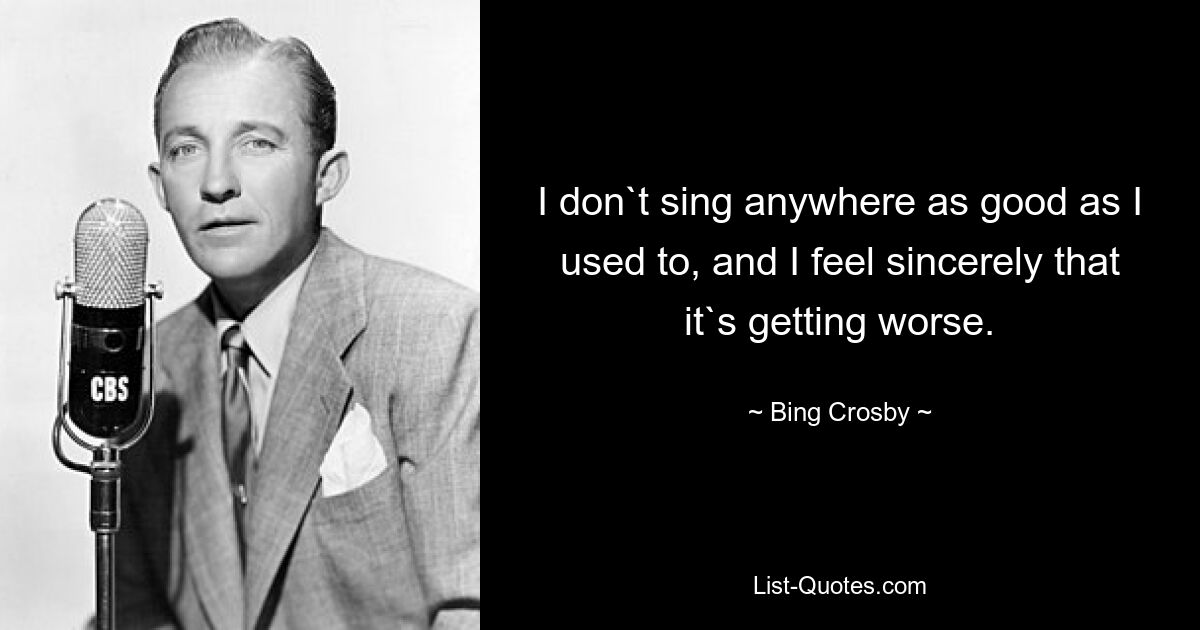 I don`t sing anywhere as good as I used to, and I feel sincerely that it`s getting worse. — © Bing Crosby