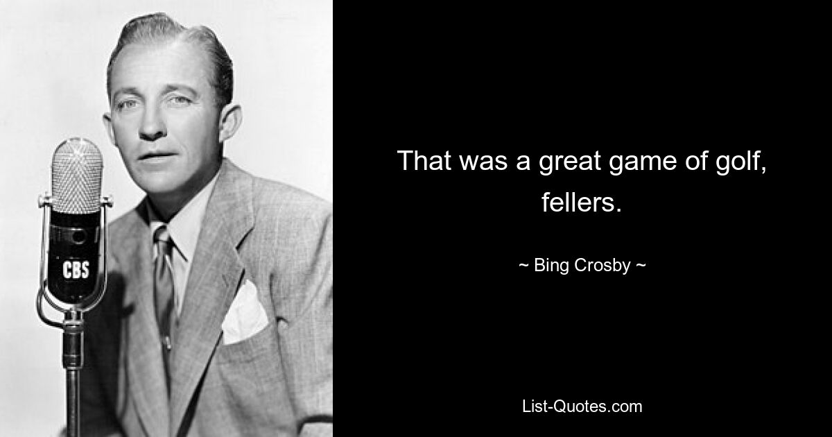 That was a great game of golf, fellers. — © Bing Crosby