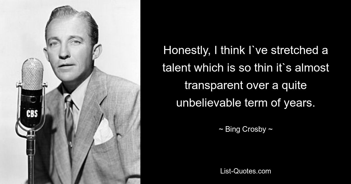 Honestly, I think I`ve stretched a talent which is so thin it`s almost transparent over a quite unbelievable term of years. — © Bing Crosby