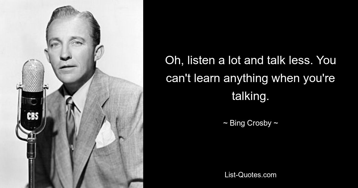 Oh, listen a lot and talk less. You can't learn anything when you're talking. — © Bing Crosby