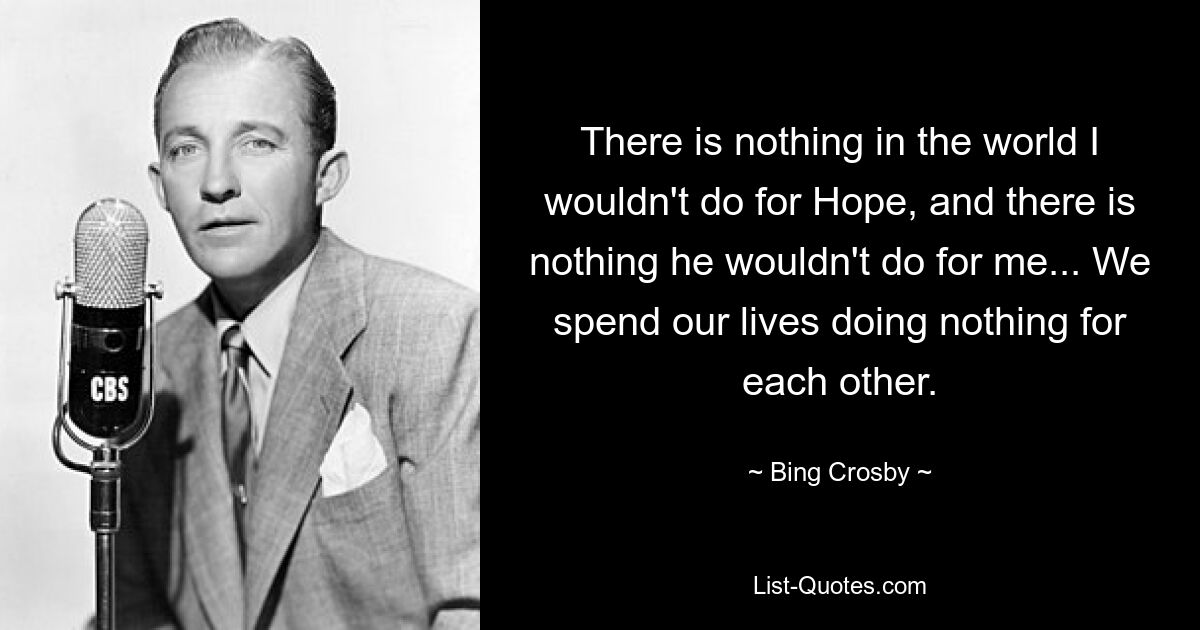 There is nothing in the world I wouldn't do for Hope, and there is nothing he wouldn't do for me... We spend our lives doing nothing for each other. — © Bing Crosby