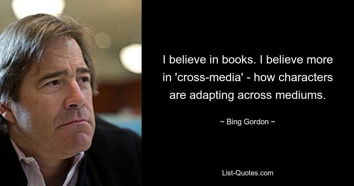 I believe in books. I believe more in 'cross-media' - how characters are adapting across mediums. — © Bing Gordon