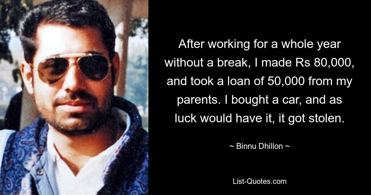 After working for a whole year without a break, I made Rs 80,000, and took a loan of 50,000 from my parents. I bought a car, and as luck would have it, it got stolen. — © Binnu Dhillon