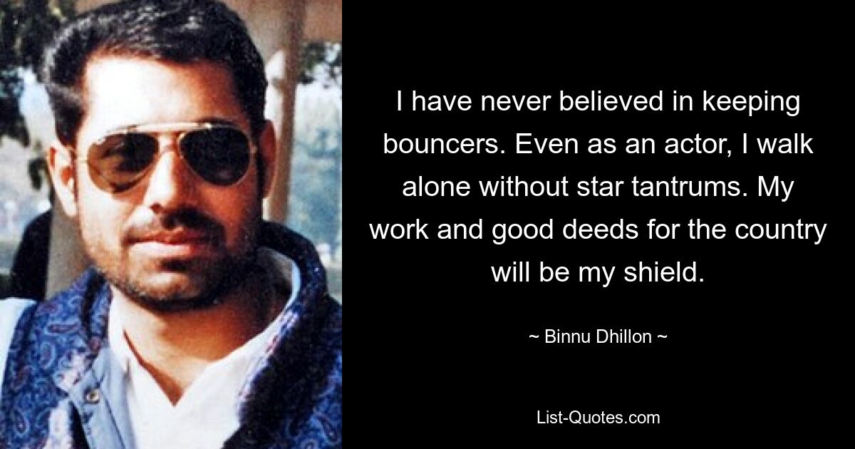 I have never believed in keeping bouncers. Even as an actor, I walk alone without star tantrums. My work and good deeds for the country will be my shield. — © Binnu Dhillon