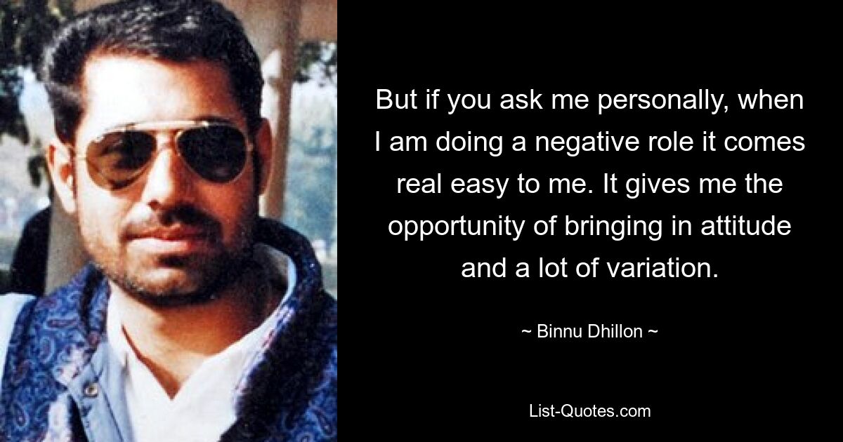 But if you ask me personally, when I am doing a negative role it comes real easy to me. It gives me the opportunity of bringing in attitude and a lot of variation. — © Binnu Dhillon