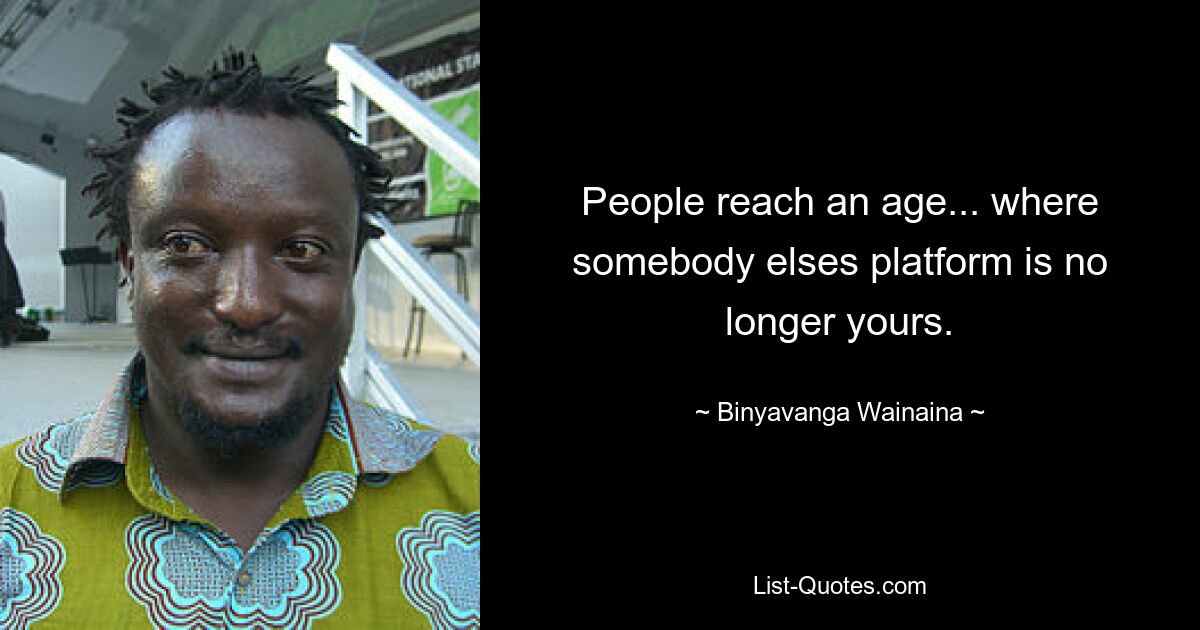 People reach an age... where somebody elses platform is no longer yours. — © Binyavanga Wainaina