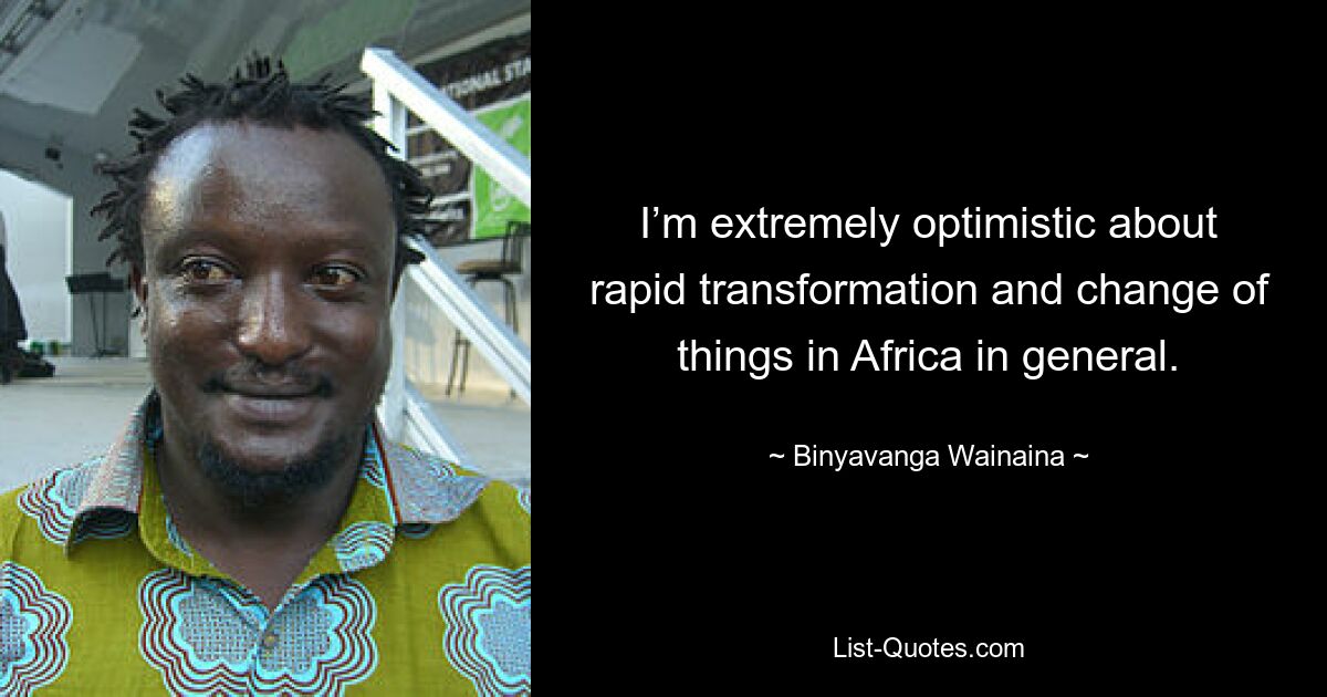 I’m extremely optimistic about rapid transformation and change of things in Africa in general. — © Binyavanga Wainaina