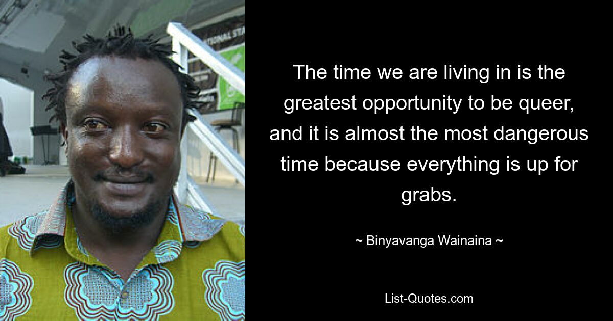 The time we are living in is the greatest opportunity to be queer, and it is almost the most dangerous time because everything is up for grabs. — © Binyavanga Wainaina