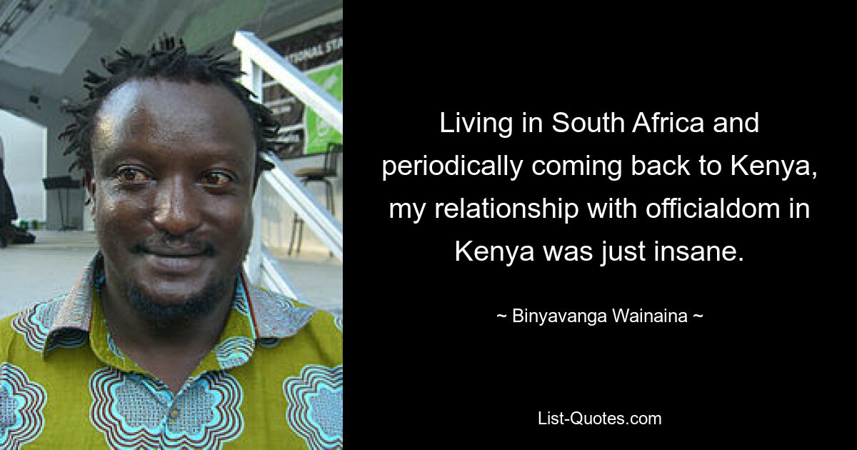 Living in South Africa and periodically coming back to Kenya, my relationship with officialdom in Kenya was just insane. — © Binyavanga Wainaina