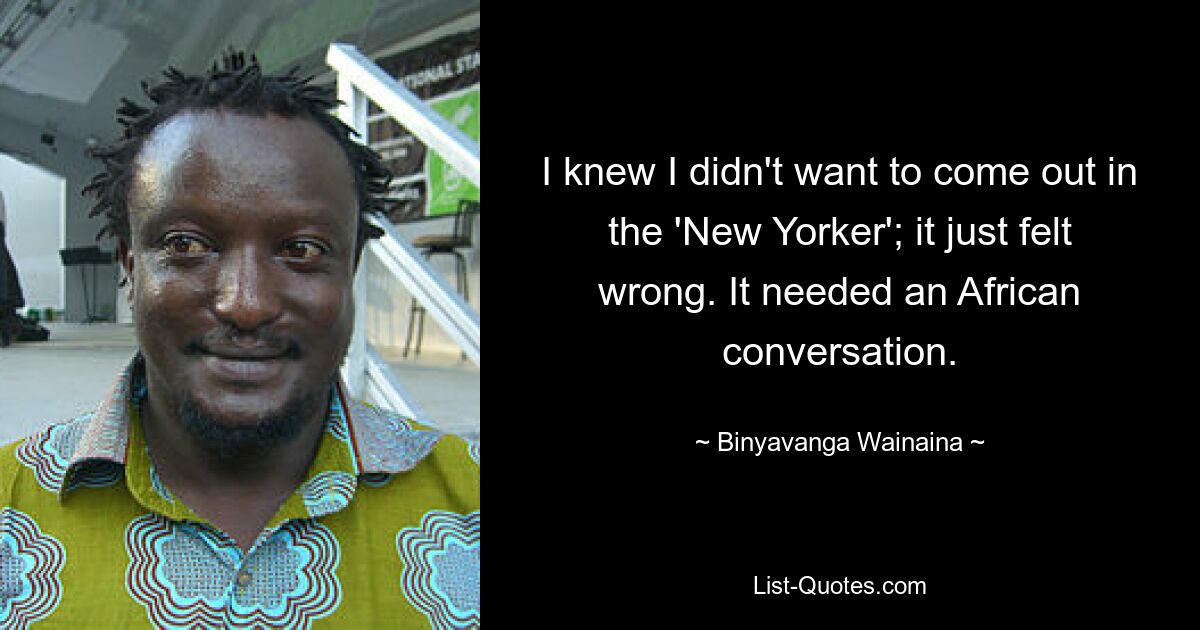 I knew I didn't want to come out in the 'New Yorker'; it just felt wrong. It needed an African conversation. — © Binyavanga Wainaina