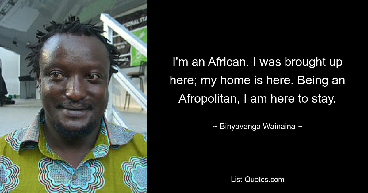 I'm an African. I was brought up here; my home is here. Being an Afropolitan, I am here to stay. — © Binyavanga Wainaina