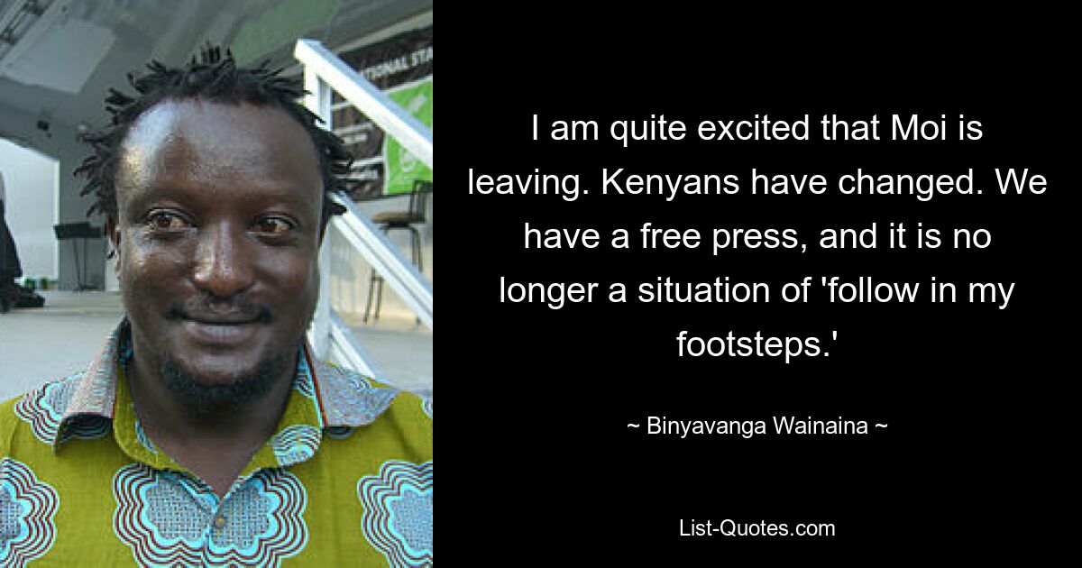 I am quite excited that Moi is leaving. Kenyans have changed. We have a free press, and it is no longer a situation of 'follow in my footsteps.' — © Binyavanga Wainaina