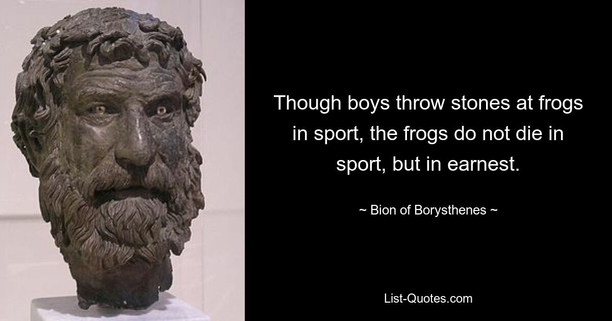 Though boys throw stones at frogs in sport, the frogs do not die in sport, but in earnest. — © Bion of Borysthenes