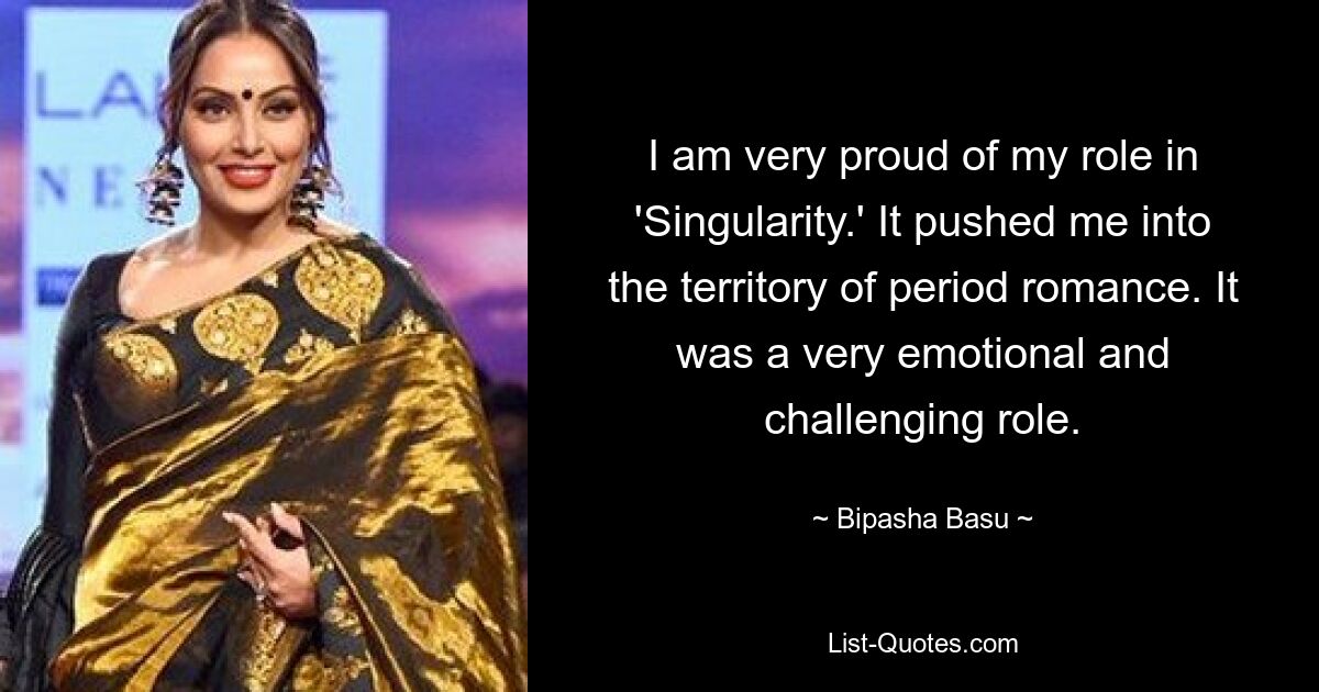 I am very proud of my role in 'Singularity.' It pushed me into the territory of period romance. It was a very emotional and challenging role. — © Bipasha Basu