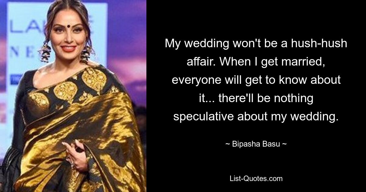 My wedding won't be a hush-hush affair. When I get married, everyone will get to know about it... there'll be nothing speculative about my wedding. — © Bipasha Basu