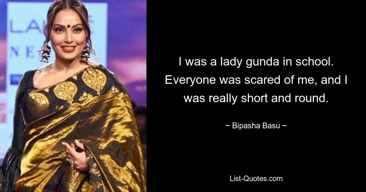 I was a lady gunda in school. Everyone was scared of me, and I was really short and round. — © Bipasha Basu