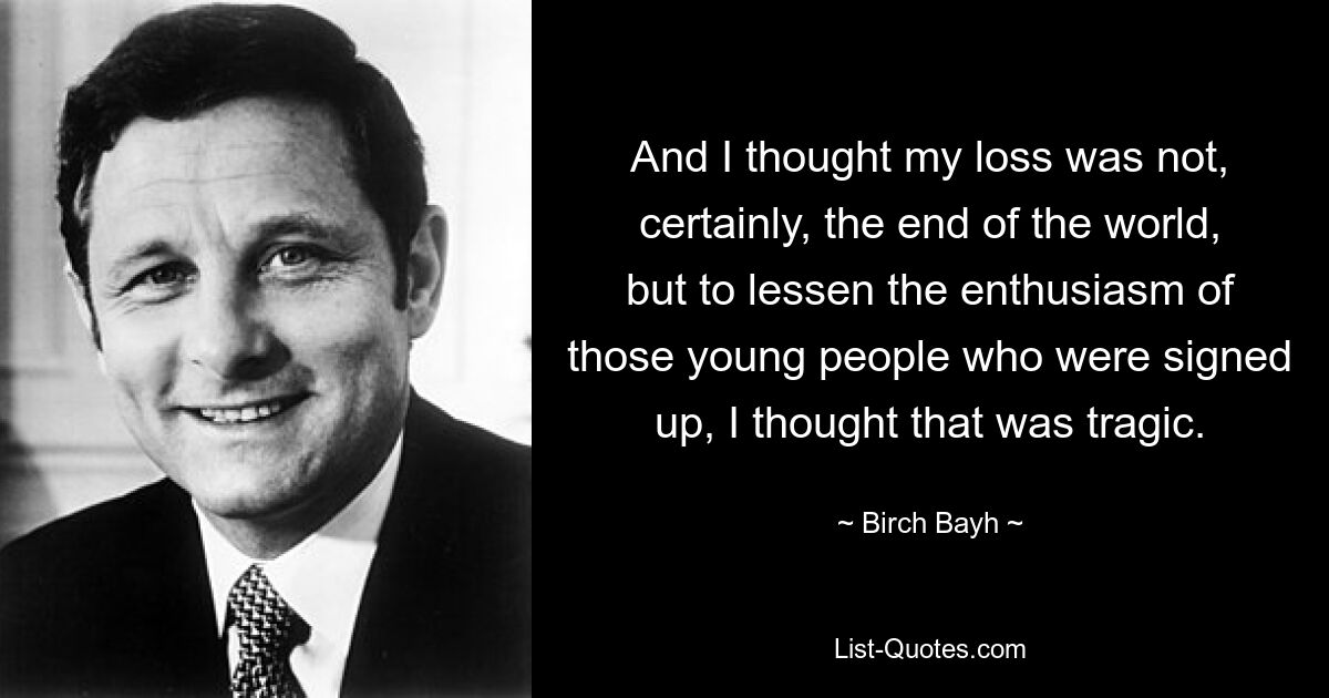 And I thought my loss was not, certainly, the end of the world, but to lessen the enthusiasm of those young people who were signed up, I thought that was tragic. — © Birch Bayh