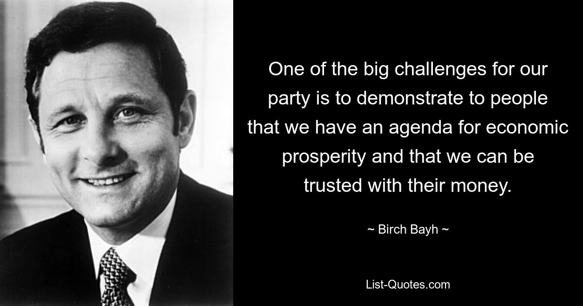 One of the big challenges for our party is to demonstrate to people that we have an agenda for economic prosperity and that we can be trusted with their money. — © Birch Bayh