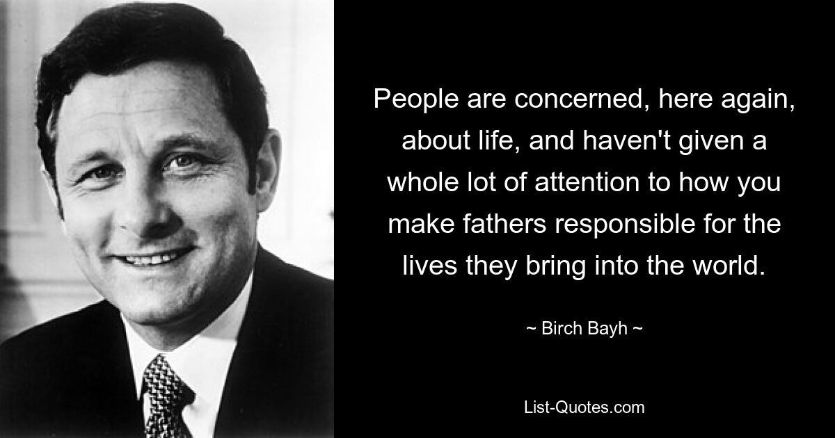 People are concerned, here again, about life, and haven't given a whole lot of attention to how you make fathers responsible for the lives they bring into the world. — © Birch Bayh