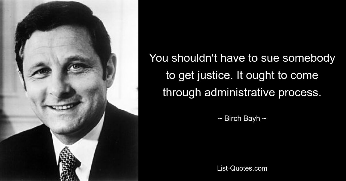 You shouldn't have to sue somebody to get justice. It ought to come through administrative process. — © Birch Bayh